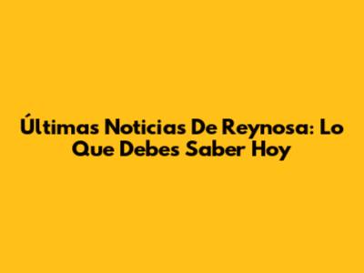 Últimas Noticias De Reynosa: Lo Que Debes Saber Hoy