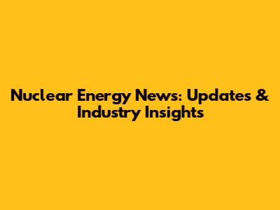 Nuclear Energy News: Updates & Industry Insights