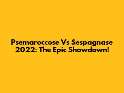 Psemaroccose Vs Sespagnase 2022: The Epic Showdown!