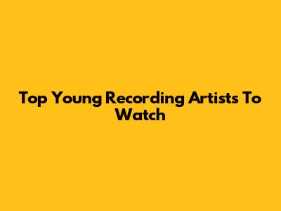 Top Young Recording Artists To Watch